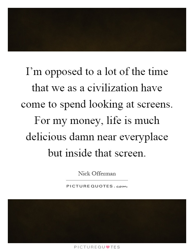 I'm opposed to a lot of the time that we as a civilization have come to spend looking at screens. For my money, life is much delicious damn near everyplace but inside that screen Picture Quote #1
