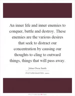 An inner life and inner enemies to conquer, battle and destroy. These enemies are the various desires that seek to distract our concentration by causing our thoughts to cling to outward things, things that will pass away Picture Quote #1