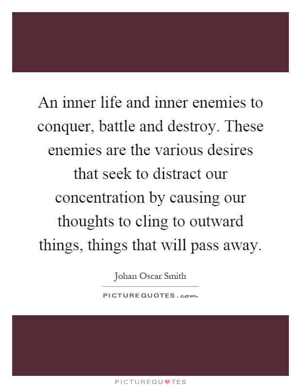 An inner life and inner enemies to conquer, battle and destroy. These enemies are the various desires that seek to distract our concentration by causing our thoughts to cling to outward things, things that will pass away Picture Quote #1