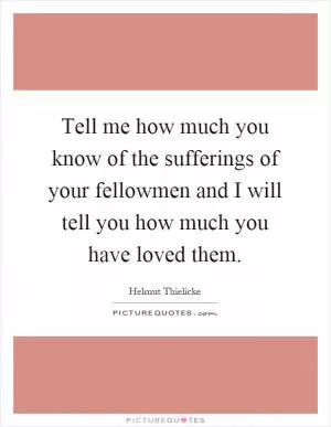 Tell me how much you know of the sufferings of your fellowmen and I will tell you how much you have loved them Picture Quote #1