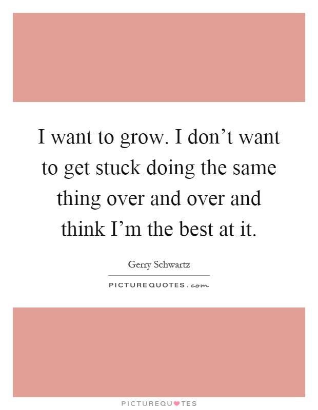 I want to grow. I don't want to get stuck doing the same thing over and over and think I'm the best at it Picture Quote #1