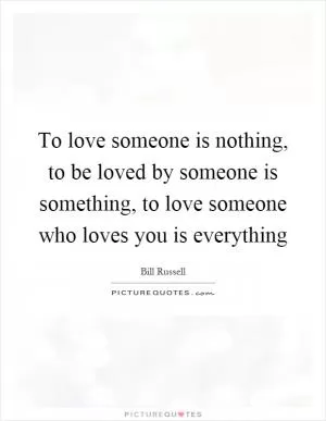 To love someone is nothing, to be loved by someone is something, to love someone who loves you is everything Picture Quote #1