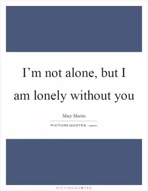 I’m not alone, but I am lonely without you Picture Quote #1