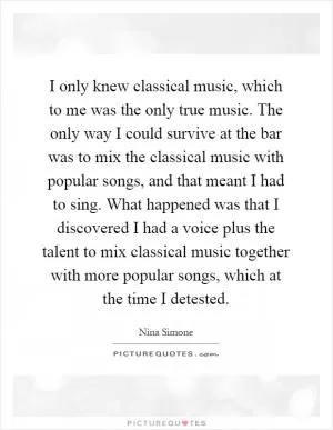 I only knew classical music, which to me was the only true music. The only way I could survive at the bar was to mix the classical music with popular songs, and that meant I had to sing. What happened was that I discovered I had a voice plus the talent to mix classical music together with more popular songs, which at the time I detested Picture Quote #1