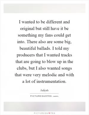 I wanted to be different and original but still have it be something my fans could get into. There also are some big, beautiful ballads. I told my producers that I wanted tracks that are going to blow up in the clubs, but I also wanted songs that were very melodic and with a lot of instrumentation Picture Quote #1
