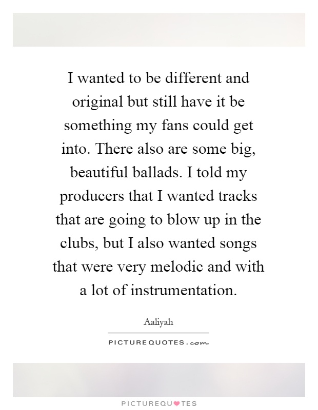 I wanted to be different and original but still have it be something my fans could get into. There also are some big, beautiful ballads. I told my producers that I wanted tracks that are going to blow up in the clubs, but I also wanted songs that were very melodic and with a lot of instrumentation Picture Quote #1
