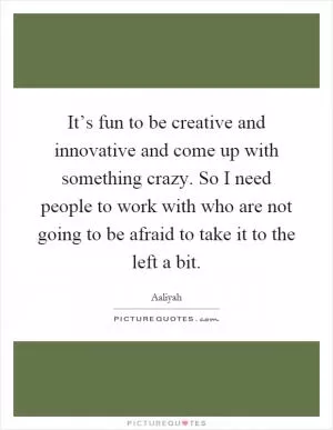It’s fun to be creative and innovative and come up with something crazy. So I need people to work with who are not going to be afraid to take it to the left a bit Picture Quote #1