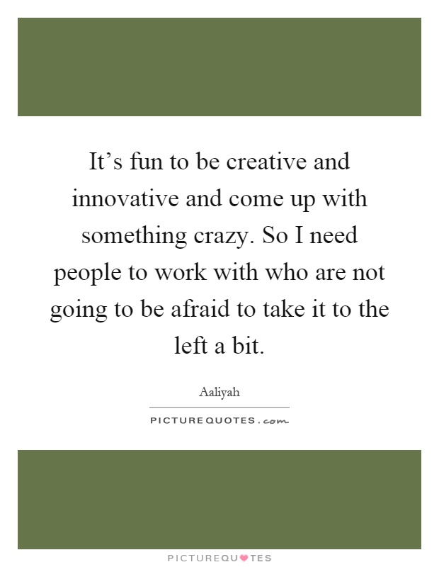 It's fun to be creative and innovative and come up with something crazy. So I need people to work with who are not going to be afraid to take it to the left a bit Picture Quote #1