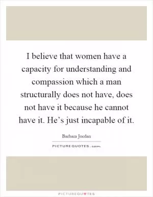 I believe that women have a capacity for understanding and compassion which a man structurally does not have, does not have it because he cannot have it. He’s just incapable of it Picture Quote #1