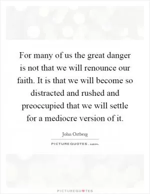 For many of us the great danger is not that we will renounce our faith. It is that we will become so distracted and rushed and preoccupied that we will settle for a mediocre version of it Picture Quote #1