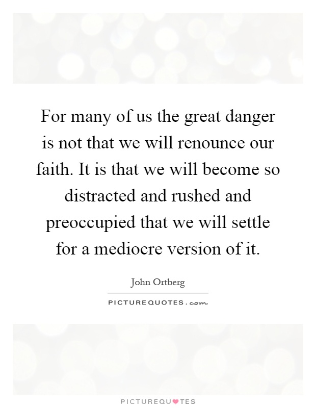 For many of us the great danger is not that we will renounce our faith. It is that we will become so distracted and rushed and preoccupied that we will settle for a mediocre version of it Picture Quote #1