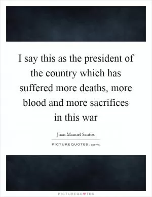 I say this as the president of the country which has suffered more deaths, more blood and more sacrifices in this war Picture Quote #1