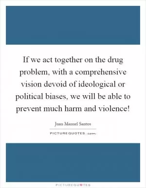 If we act together on the drug problem, with a comprehensive vision devoid of ideological or political biases, we will be able to prevent much harm and violence! Picture Quote #1