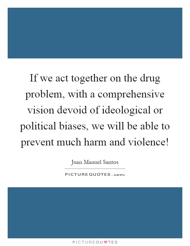If we act together on the drug problem, with a comprehensive vision devoid of ideological or political biases, we will be able to prevent much harm and violence! Picture Quote #1