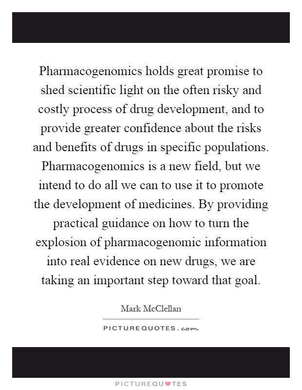 Pharmacogenomics holds great promise to shed scientific light on the often risky and costly process of drug development, and to provide greater confidence about the risks and benefits of drugs in specific populations. Pharmacogenomics is a new field, but we intend to do all we can to use it to promote the development of medicines. By providing practical guidance on how to turn the explosion of pharmacogenomic information into real evidence on new drugs, we are taking an important step toward that goal Picture Quote #1