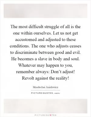 The most difficult struggle of all is the one within ourselves. Let us not get accustomed and adjusted to these conditions. The one who adjusts ceases to discriminate between good and evil. He becomes a slave in body and soul. Whatever may happen to you, remember always: Don’t adjust! Revolt against the reality! Picture Quote #1