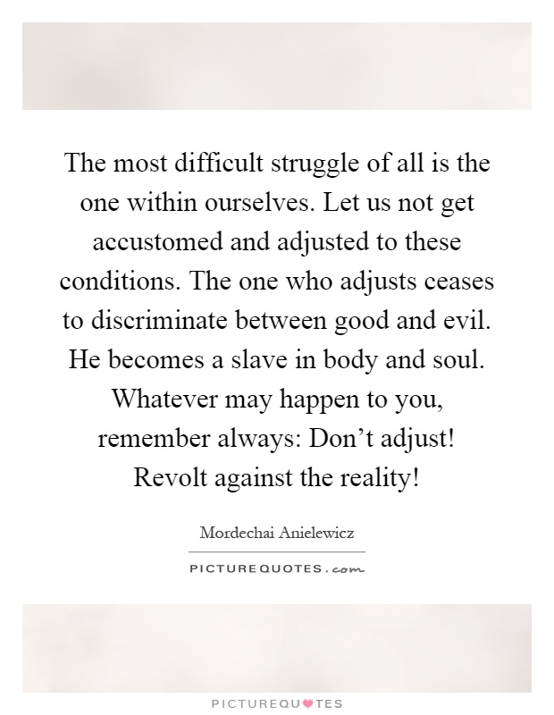 The most difficult struggle of all is the one within ourselves. Let us not get accustomed and adjusted to these conditions. The one who adjusts ceases to discriminate between good and evil. He becomes a slave in body and soul. Whatever may happen to you, remember always: Don't adjust! Revolt against the reality! Picture Quote #1