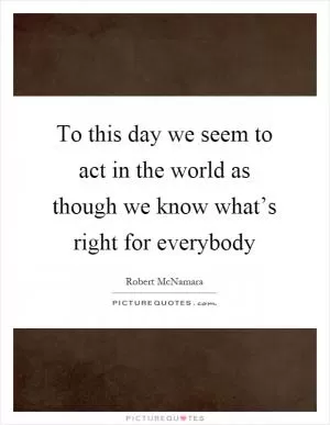 To this day we seem to act in the world as though we know what’s right for everybody Picture Quote #1