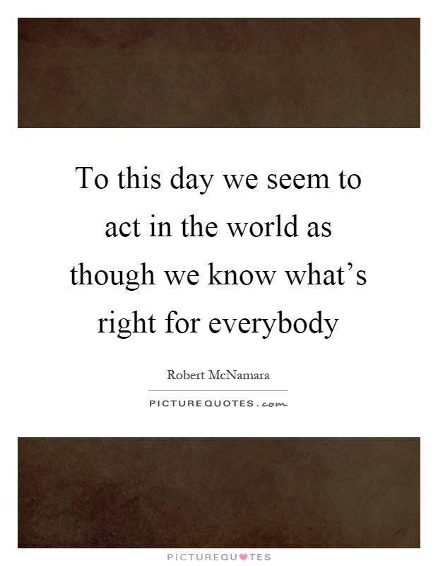 To this day we seem to act in the world as though we know what's right for everybody Picture Quote #1