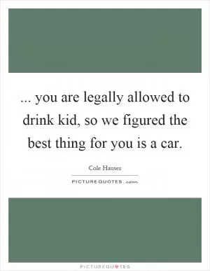... you are legally allowed to drink kid, so we figured the best thing for you is a car Picture Quote #1
