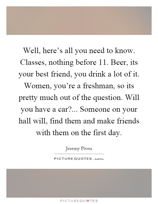 Well, here's all you need to know. Classes, nothing before 11. Beer, its your best friend, you drink a lot of it. Women, you're a freshman, so its pretty much out of the question. Will you have a car?... Someone on your hall will, find them and make friends with them on the first day Picture Quote #1