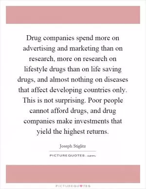 Drug companies spend more on advertising and marketing than on research, more on research on lifestyle drugs than on life saving drugs, and almost nothing on diseases that affect developing countries only. This is not surprising. Poor people cannot afford drugs, and drug companies make investments that yield the highest returns Picture Quote #1