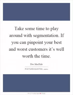Take some time to play around with segmentation. If you can pinpoint your best and worst customers it’s well worth the time Picture Quote #1