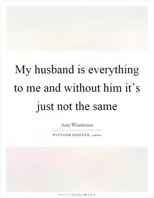 My husband is everything to me and without him it’s just not the same Picture Quote #1