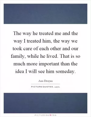 The way he treated me and the way I treated him, the way we took care of each other and our family, while he lived. That is so much more important than the idea I will see him someday Picture Quote #1