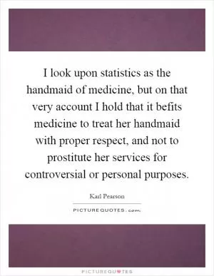 I look upon statistics as the handmaid of medicine, but on that very account I hold that it befits medicine to treat her handmaid with proper respect, and not to prostitute her services for controversial or personal purposes Picture Quote #1