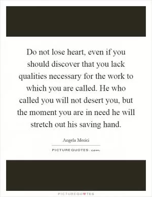 Do not lose heart, even if you should discover that you lack qualities necessary for the work to which you are called. He who called you will not desert you, but the moment you are in need he will stretch out his saving hand Picture Quote #1