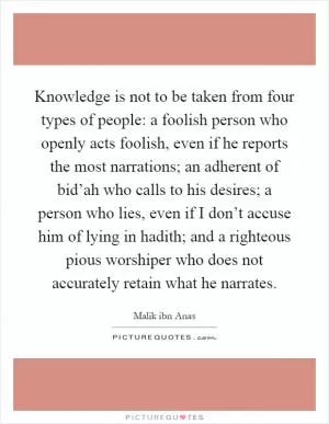 Knowledge is not to be taken from four types of people: a foolish person who openly acts foolish, even if he reports the most narrations; an adherent of bid’ah who calls to his desires; a person who lies, even if I don’t accuse him of lying in hadith; and a righteous pious worshiper who does not accurately retain what he narrates Picture Quote #1