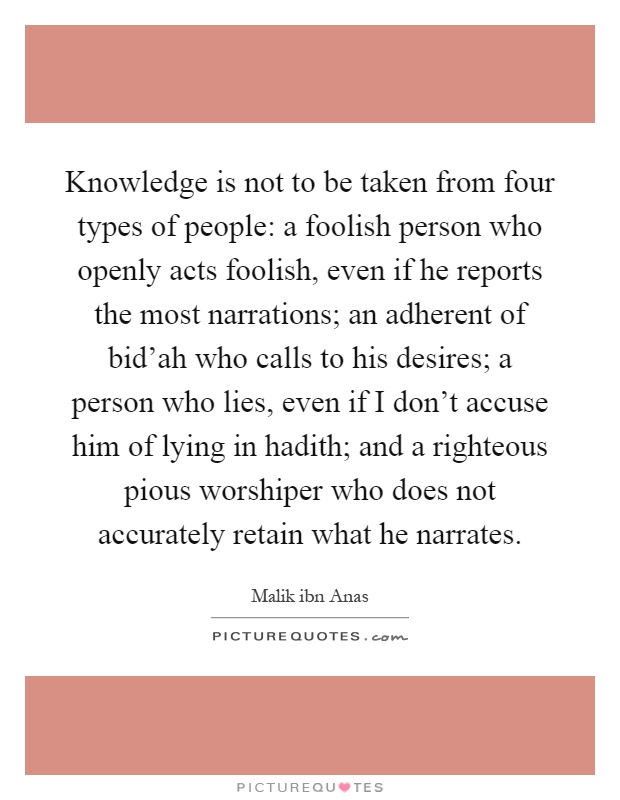 Knowledge is not to be taken from four types of people: a foolish person who openly acts foolish, even if he reports the most narrations; an adherent of bid'ah who calls to his desires; a person who lies, even if I don't accuse him of lying in hadith; and a righteous pious worshiper who does not accurately retain what he narrates Picture Quote #1