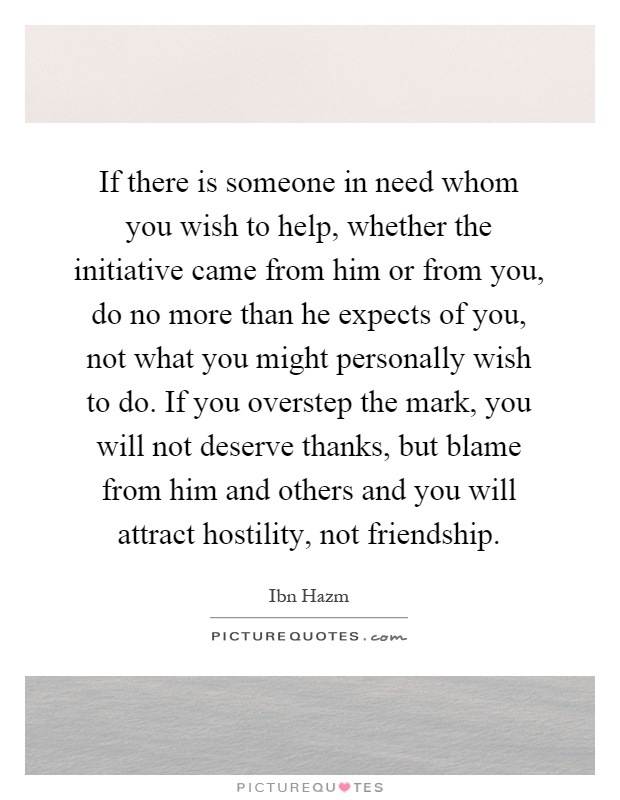 If there is someone in need whom you wish to help, whether the initiative came from him or from you, do no more than he expects of you, not what you might personally wish to do. If you overstep the mark, you will not deserve thanks, but blame from him and others and you will attract hostility, not friendship Picture Quote #1