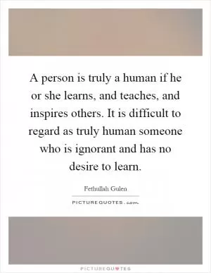 A person is truly a human if he or she learns, and teaches, and inspires others. It is difficult to regard as truly human someone who is ignorant and has no desire to learn Picture Quote #1