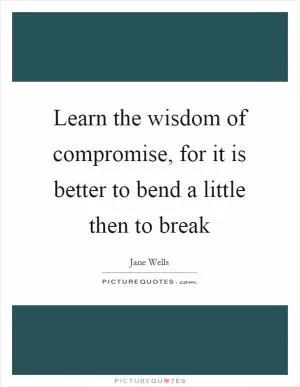 Learn the wisdom of compromise, for it is better to bend a little then to break Picture Quote #1