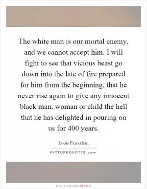 The white man is our mortal enemy, and we cannot accept him. I will fight to see that vicious beast go down into the late of fire prepared for him from the beginning, that he never rise again to give any innocent black man, woman or child the hell that he has delighted in pouring on us for 400 years Picture Quote #1