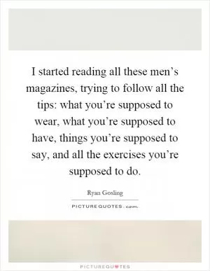 I started reading all these men’s magazines, trying to follow all the tips: what you’re supposed to wear, what you’re supposed to have, things you’re supposed to say, and all the exercises you’re supposed to do Picture Quote #1