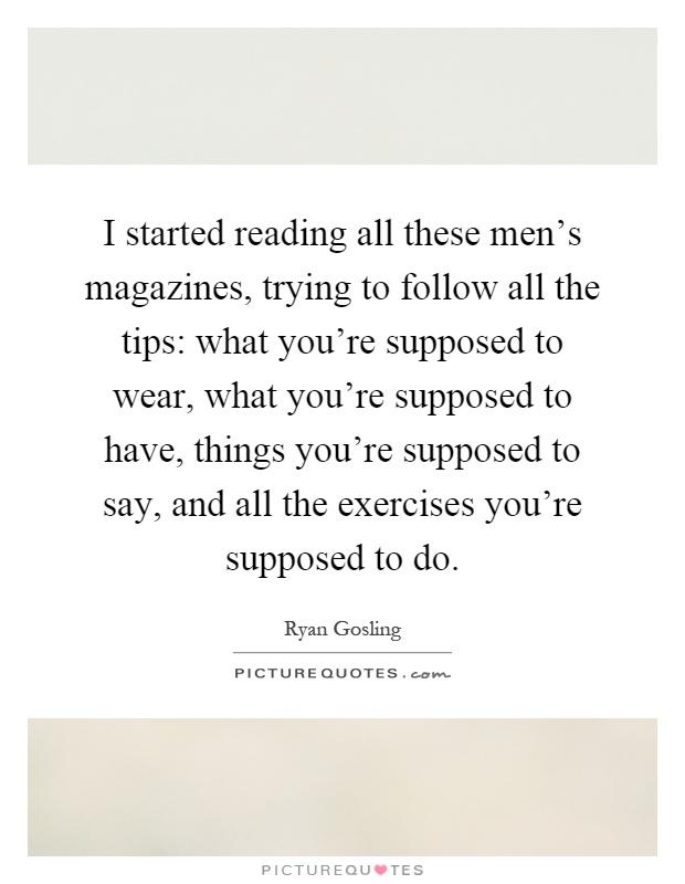 I started reading all these men's magazines, trying to follow all the tips: what you're supposed to wear, what you're supposed to have, things you're supposed to say, and all the exercises you're supposed to do Picture Quote #1