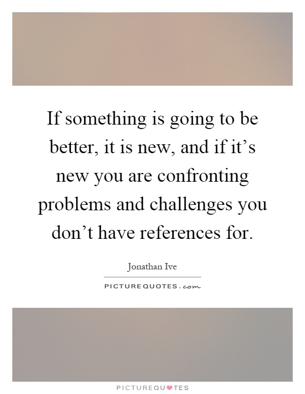 If something is going to be better, it is new, and if it's new you are confronting problems and challenges you don't have references for Picture Quote #1