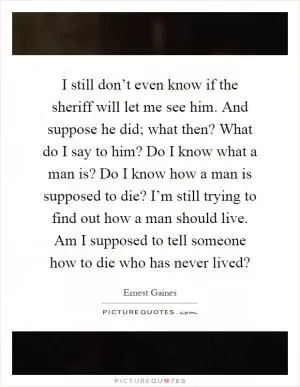 I still don’t even know if the sheriff will let me see him. And suppose he did; what then? What do I say to him? Do I know what a man is? Do I know how a man is supposed to die? I’m still trying to find out how a man should live. Am I supposed to tell someone how to die who has never lived? Picture Quote #1