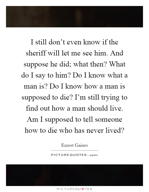 I still don't even know if the sheriff will let me see him. And suppose he did; what then? What do I say to him? Do I know what a man is? Do I know how a man is supposed to die? I'm still trying to find out how a man should live. Am I supposed to tell someone how to die who has never lived? Picture Quote #1