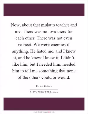 Now, about that mulatto teacher and me. There was no love there for each other. There was not even respect. We were enemies if anything. He hated me, and I knew it, and he knew I knew it. I didn’t like him, but I needed him, needed him to tell me something that none of the others could or would Picture Quote #1