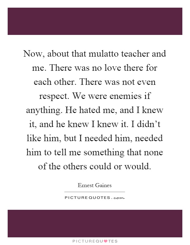 Now, about that mulatto teacher and me. There was no love there for each other. There was not even respect. We were enemies if anything. He hated me, and I knew it, and he knew I knew it. I didn't like him, but I needed him, needed him to tell me something that none of the others could or would Picture Quote #1