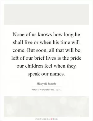 None of us knows how long he shall live or when his time will come. But soon, all that will be left of our brief lives is the pride our children feel when they speak our names Picture Quote #1