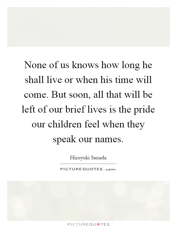 None of us knows how long he shall live or when his time will come. But soon, all that will be left of our brief lives is the pride our children feel when they speak our names Picture Quote #1