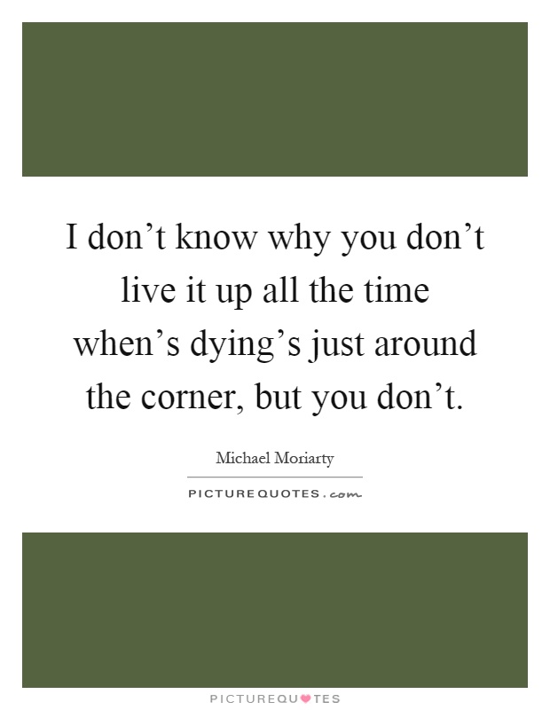 I don't know why you don't live it up all the time when's dying's just around the corner, but you don't Picture Quote #1