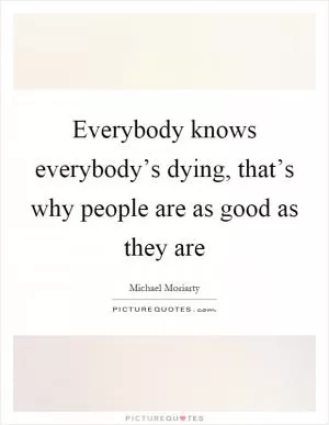 Everybody knows everybody’s dying, that’s why people are as good as they are Picture Quote #1
