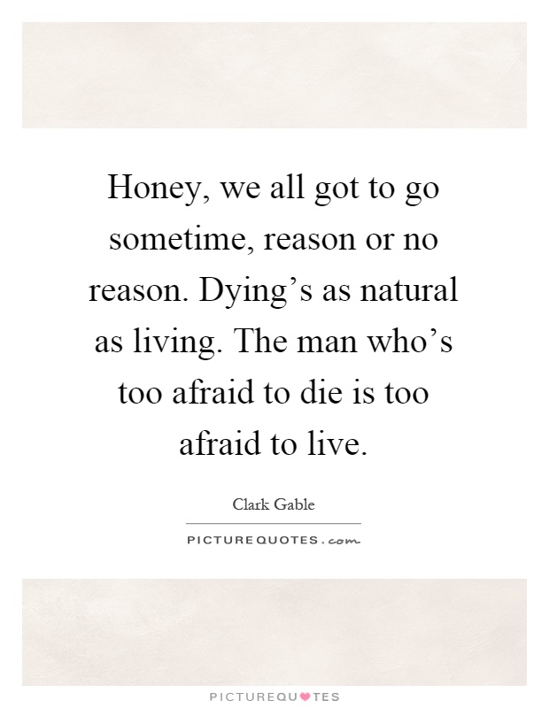 Honey, we all got to go sometime, reason or no reason. Dying's as natural as living. The man who's too afraid to die is too afraid to live Picture Quote #1