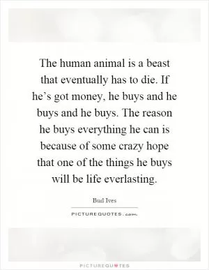 The human animal is a beast that eventually has to die. If he’s got money, he buys and he buys and he buys. The reason he buys everything he can is because of some crazy hope that one of the things he buys will be life everlasting Picture Quote #1